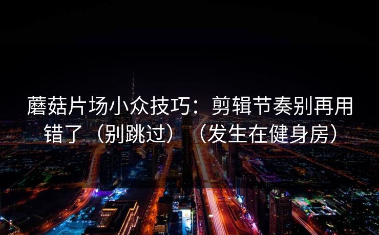 蘑菇片场小众技巧：剪辑节奏别再用错了（别跳过）（发生在健身房）