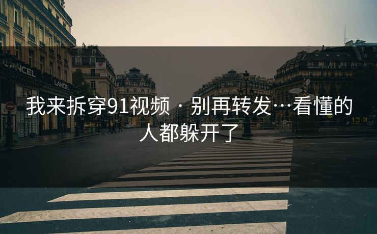 我来拆穿91视频 · 别再转发…看懂的人都躲开了