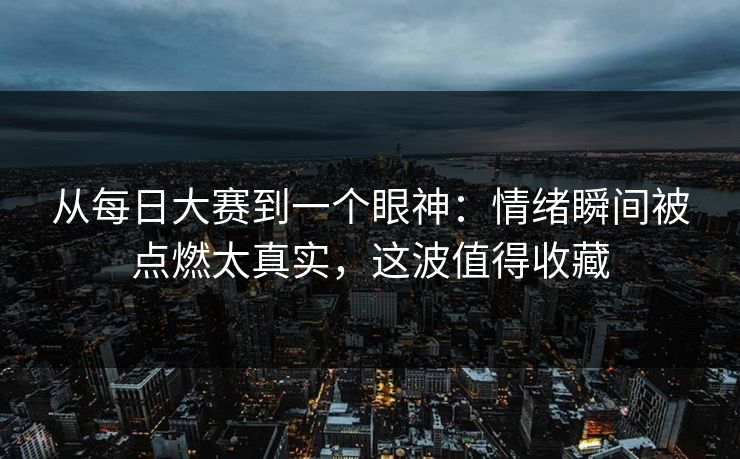从每日大赛到一个眼神：情绪瞬间被点燃太真实，这波值得收藏
