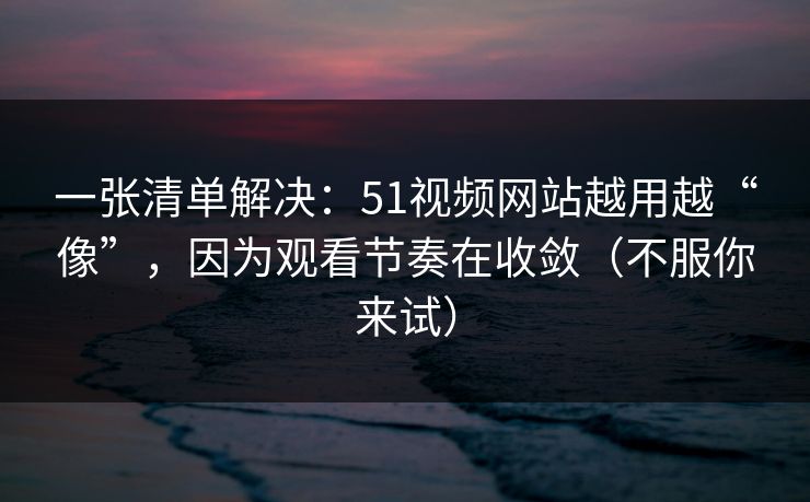 一张清单解决：51视频网站越用越“像”，因为观看节奏在收敛（不服你来试）