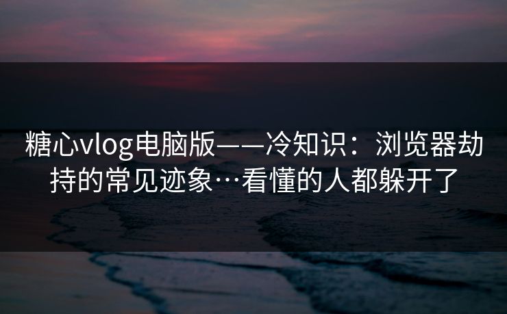 糖心vlog电脑版——冷知识：浏览器劫持的常见迹象…看懂的人都躲开了