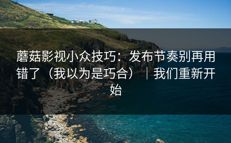 蘑菇影视小众技巧：发布节奏别再用错了（我以为是巧合）｜我们重新开始