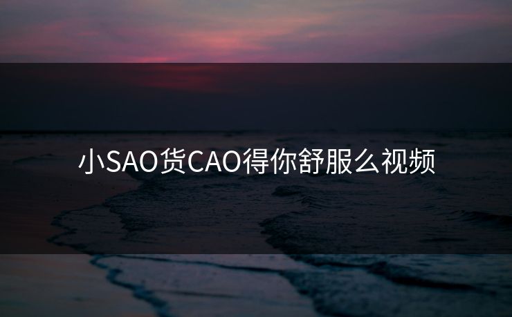 小SAO货CAO得你舒服么视频
