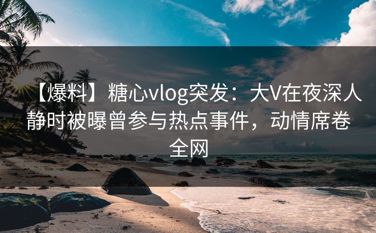 【爆料】糖心vlog突发：大V在夜深人静时被曝曾参与热点事件，动情席卷全网