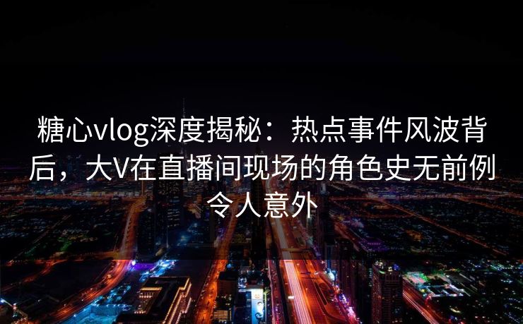 糖心vlog深度揭秘：热点事件风波背后，大V在直播间现场的角色史无前例令人意外