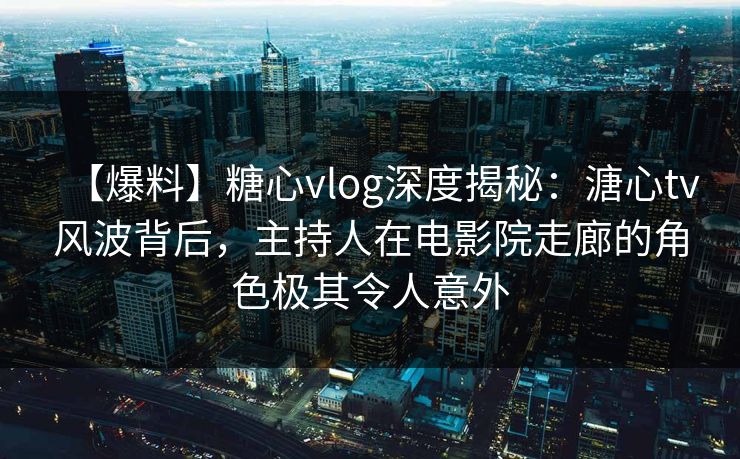 【爆料】糖心vlog深度揭秘：溏心tv风波背后，主持人在电影院走廊的角色极其令人意外