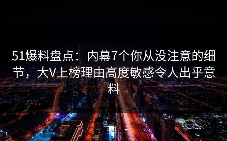 51爆料盘点：内幕7个你从没注意的细节，大V上榜理由高度敏感令人出乎意料