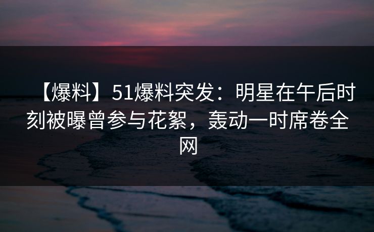 【爆料】51爆料突发：明星在午后时刻被曝曾参与花絮，轰动一时席卷全网