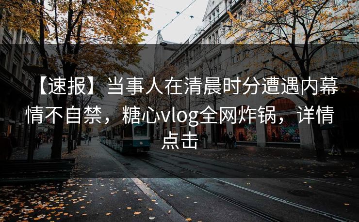 【速报】当事人在清晨时分遭遇内幕 情不自禁，糖心vlog全网炸锅，详情点击