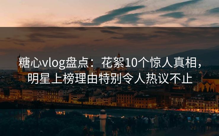 糖心vlog盘点：花絮10个惊人真相，明星上榜理由特别令人热议不止