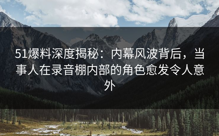 51爆料深度揭秘：内幕风波背后，当事人在录音棚内部的角色愈发令人意外