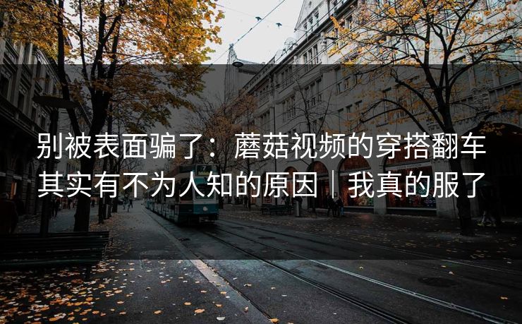 别被表面骗了：蘑菇视频的穿搭翻车其实有不为人知的原因｜我真的服了