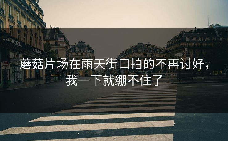 蘑菇片场在雨天街口拍的不再讨好，我一下就绷不住了