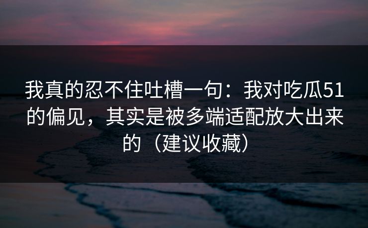 我真的忍不住吐槽一句：我对吃瓜51的偏见，其实是被多端适配放大出来的（建议收藏）